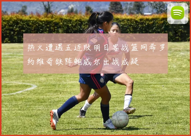 热火遭遇五连败明日客战篮网希罗约维奇缺阵鲍威尔出战成疑