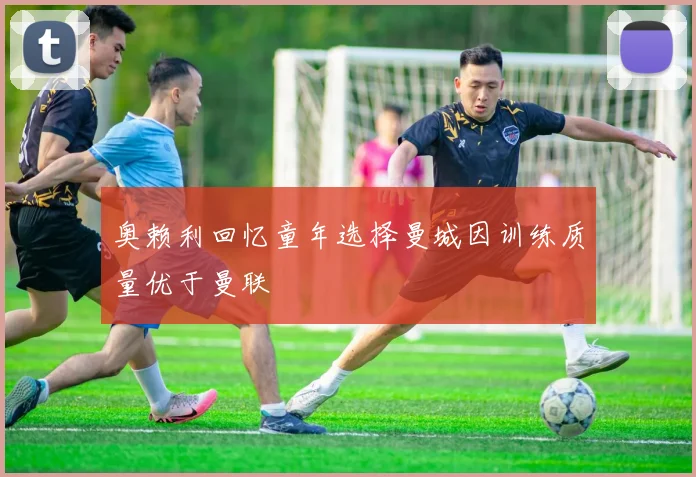 奥赖利回忆童年选择曼城因训练质量优于曼联