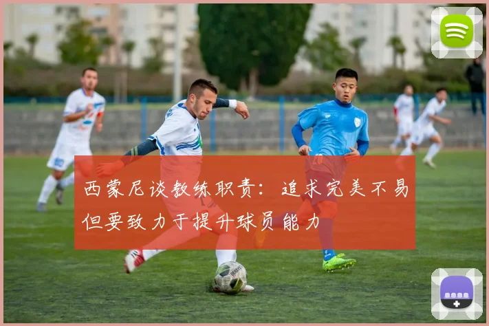 西蒙尼谈教练职责：追求完美不易但要致力于提升球员能力