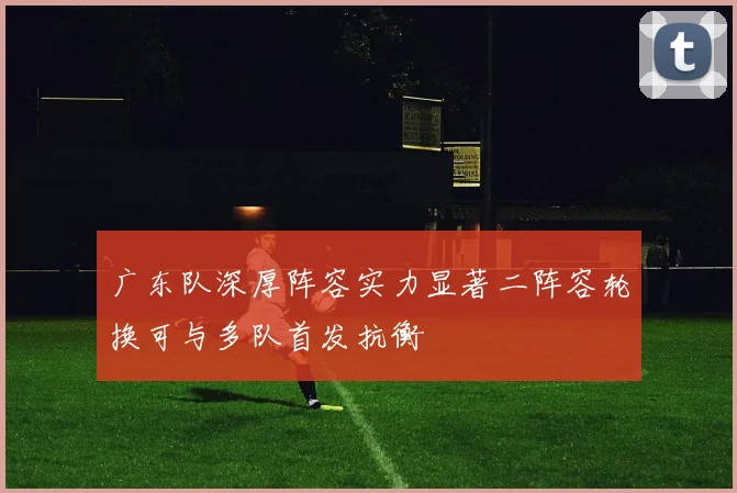 广东队深厚阵容实力显著二阵容轮换可与多队首发抗衡