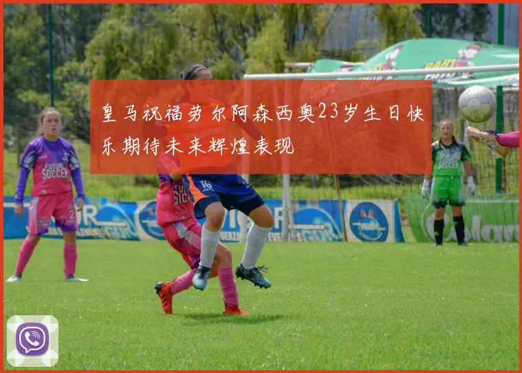 皇马祝福劳尔阿森西奥23岁生日快乐期待未来辉煌表现