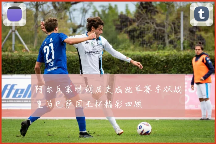 阿尔瓦塞特创历史成就单赛季双战皇马巴萨国王杯精彩回顾