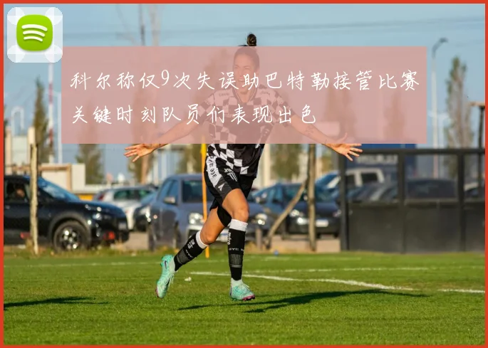 科尔称仅9次失误助巴特勒接管比赛关键时刻队员们表现出色