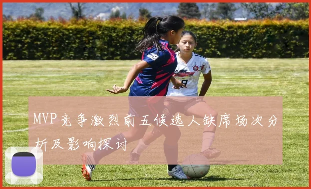 MVP竞争激烈前五候选人缺席场次分析及影响探讨