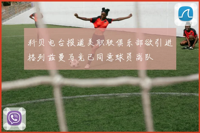 科贝电台报道美职联俱乐部欲引进格列兹曼马竞已同意球员离队