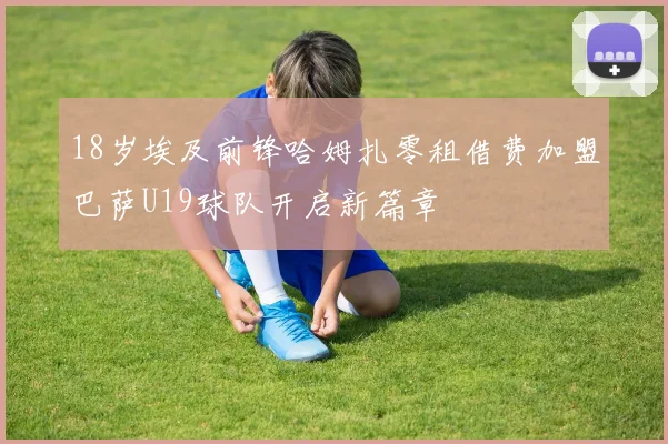 18岁埃及前锋哈姆扎零租借费加盟巴萨U19球队开启新篇章