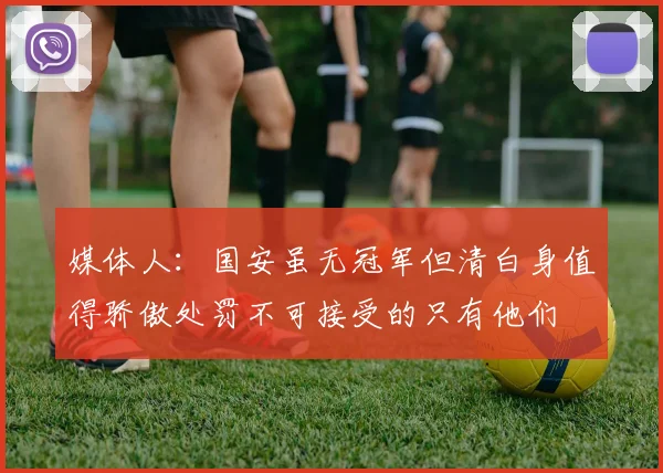 媒体人：国安虽无冠军但清白身值得骄傲处罚不可接受的只有他们