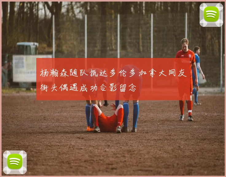 杨瀚森随队抵达多伦多加拿大网友街头偶遇成功合影留念