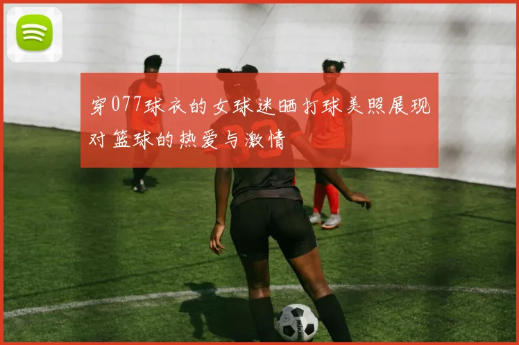 穿077球衣的女球迷晒打球美照展现对篮球的热爱与激情