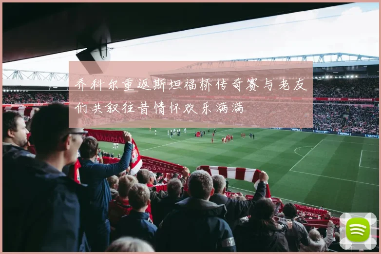 乔科尔重返斯坦福桥传奇赛与老友们共叙往昔情怀欢乐满满