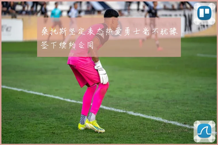 桑托斯坚定表态热爱勇士毫不犹豫签下续约合同