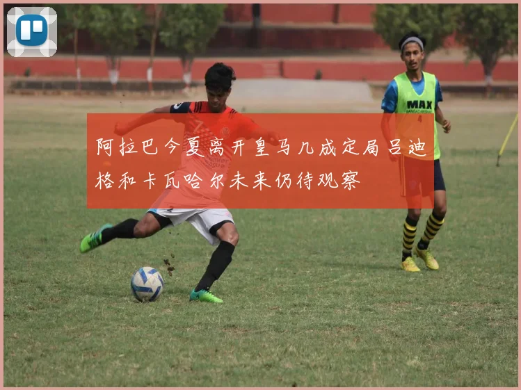 阿拉巴今夏离开皇马几成定局吕迪格和卡瓦哈尔未来仍待观察