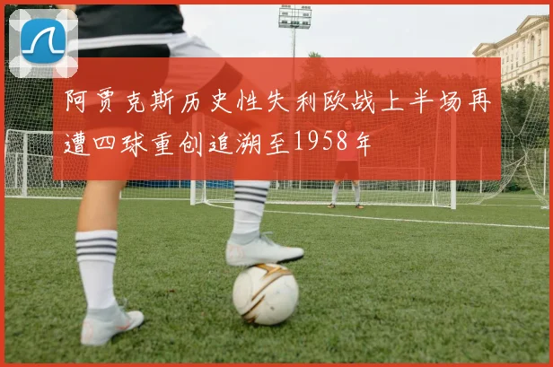 阿贾克斯历史性失利欧战上半场再遭四球重创追溯至1958年