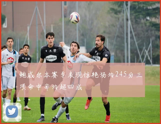 鲍威尔本赛季表现惊艳场均245分三项命中率均超四成