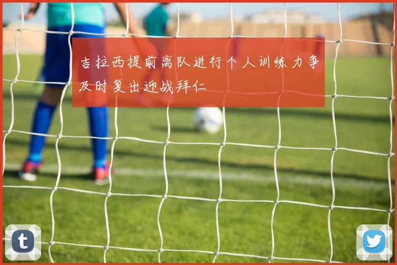 吉拉西提前离队进行个人训练力争及时复出迎战拜仁